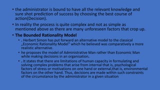 • the administrator is bound to have all the relevant knowledge and
sure shot prediction of success by choosing the best course of
action(Decision).
• In reality the process is quite complex and not as simple as
mentioned above as there are many unforeseen factors that crop up.
• The Bounded Rationality Model
• . Herbert Simon has put forward an alternative model to the classical
„Economic Rationality Model‟ which he believed was comparatively a more
realistic alternative.
• he proposes the model of Administrative Man rather than Economic Man
while making decisions in an organisation.
• . It states that there are limitations of human capacity in formulating and
solving complex problems that arise from internal that is, psychological
factors of stress or motivations on one hand or external,that is, environmental
factors on the other hand. Thus, decisions are made within such constraints
of the circumstance by the administrator in a given situation
 