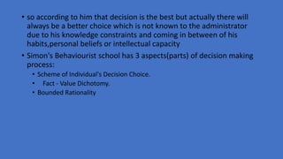 • so according to him that decision is the best but actually there will
always be a better choice which is not known to the administrator
due to his knowledge constraints and coming in between of his
habits,personal beliefs or intellectual capacity
• Simon's Behaviourist school has 3 aspects(parts) of decision making
process:
• Scheme of Individual's Decision Choice.
• Fact - Value Dichotomy.
• Bounded Rationality
 
