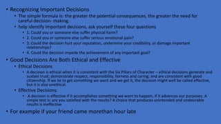 • Recognizing Important Decisions
• The simple formula is: the greater the potential consequences, the greater the need for
careful decision- making.
• help identify important decisions, ask yourself these four questions
• 1. Could you or someone else suffer physical harm?
• 2. Could you or someone else suffer serious emotional pain?
• 3. Could the decision hurt your reputation, undermine your credibility, or damage important
relationships?
• 4. Could the decision impede the achievement of any important goal?
• Good Decisions Are Both Ethical and Effective
• Ethical Decisions
• A decision is ethical when it is consistent with the Six Pillars of Character – ethical decisions generate and
sustain trust; demonstrate respect, responsibility, fairness and caring; and are consistent with good
citizenship. If we lie to get something we want and we get it, the decision might well be called effective,
but it is also unethical.
• Effective Decisions.
• A decision is effective if it accomplishes something we want to happen, if it advances our purposes. A
simple test is: are you satisfied with the results? A choice that produces unintended and undesirable
results is ineffective
• For example if your friend came morethan hour late
 