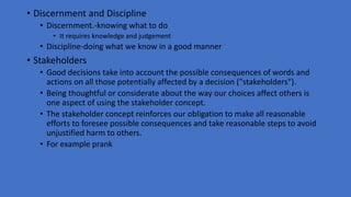 • Discernment and Discipline
• Discernment.-knowing what to do
• It requires knowledge and judgement
• Discipline-doing what we know in a good manner
• Stakeholders
• Good decisions take into account the possible consequences of words and
actions on all those potentially affected by a decision ("stakeholders").
• Being thoughtful or considerate about the way our choices affect others is
one aspect of using the stakeholder concept.
• The stakeholder concept reinforces our obligation to make all reasonable
efforts to foresee possible consequences and take reasonable steps to avoid
unjustified harm to others.
• For example prank
 