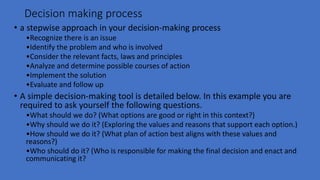 Decision making process
• a stepwise approach in your decision-making process
•Recognize there is an issue
•Identify the problem and who is involved
•Consider the relevant facts, laws and principles
•Analyze and determine possible courses of action
•Implement the solution
•Evaluate and follow up
• A simple decision-making tool is detailed below. In this example you are
required to ask yourself the following questions.
•What should we do? (What options are good or right in this context?)
•Why should we do it? (Exploring the values and reasons that support each option.)
•How should we do it? (What plan of action best aligns with these values and
reasons?)
•Who should do it? (Who is responsible for making the final decision and enact and
communicating it?
 