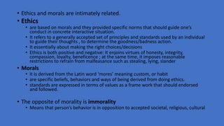 • Ethics and morals are intimately related.
• Ethics
• are based on morals and they provided specific norms that should guide one’s
conduct in concrete interactive situation.
• It refers to a generally accepted set of principles and standards used by an individual
to guide their thoughts , to determine the goodness/badness action.
• It essentially about making the right choices/decisions
• Ethics is both positive and negative: It enjoins virtues of honesty, integrity,
compassion, loyalty, beneficence ; at the same time, it imposes reasonable
restrictions to refrain from malfeasance such as stealing, lying, slander
• Morals
• It is derived from the Latin word ‘mores’ meaning custom, or habit
• are specific beliefs, behaviors and ways of being derived from doing ethics.
• standards are expressed in terms of values as a frame work that should endorsed
and followed.
• The opposite of morality is immorality
• Means that person’s behavior is in opposition to accepted societal, religious, cultural
 
