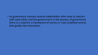 • As governance involves several stakeholders who have to interact
with each other and the government in the process of governance
there is a need for a framework of norms or rules (codified norms)
that guides the interaction.
 