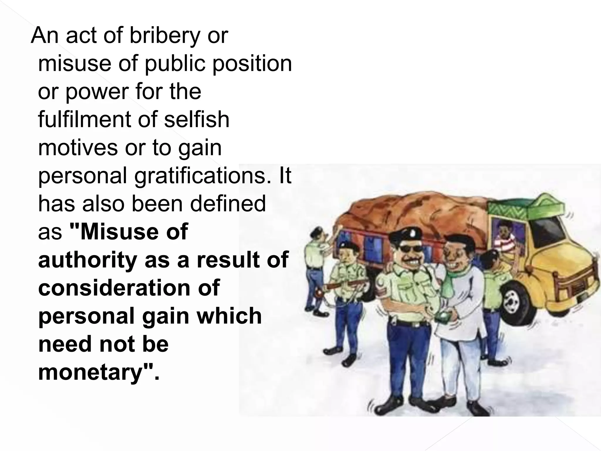 An act of bribery or
misuse of public position
or power for the
fulfilment of selfish
motives or to gain
personal gratifications. It
has also been defined
as "Misuse of
authority as a result of
consideration of
personal gain which
need not be
monetary".
 