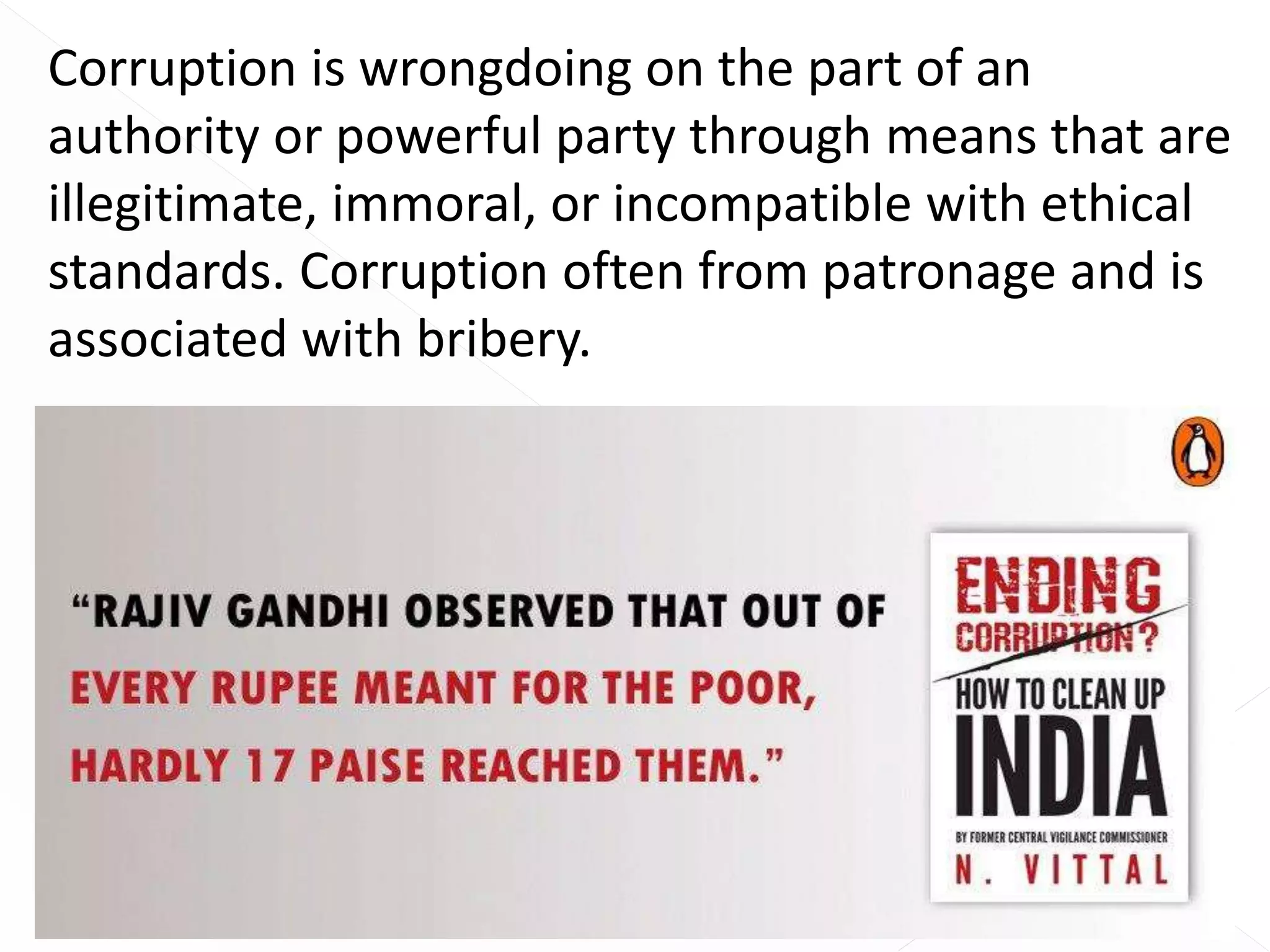Corruption is wrongdoing on the part of an
authority or powerful party through means that are
illegitimate, immoral, or incompatible with ethical
standards. Corruption often from patronage and is
associated with bribery.
 