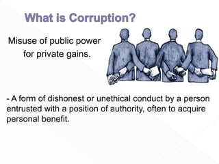Misuse of public power
for private gains.
- A form of dishonest or unethical conduct by a person
entrusted with a position of authority, often to acquire
personal benefit.
 