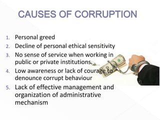 1. Personal greed
2. Decline of personal ethical sensitivity
3. No sense of service when working in
public or private institutions.
4. Low awareness or lack of courage to
denounce corrupt behaviour
5. Lack of effective management and
organization of administrative
mechanism
 