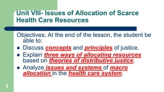 Unit VIII- Issues of Allocation of Scarce
Health Care Resources
Objectives; At the end of the lesson, the student be
able to:
 Discuss concepts and principles of justice.
 Explain three ways of allocating resources
based on theories of distributive justice.
 Analyze issues and systems of macro
allocation in the health care system.
1
 