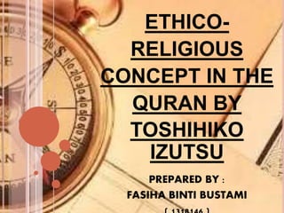 ETHICO-
RELIGIOUS
CONCEPT IN THE
QURAN BY
TOSHIHIKO
IZUTSU
PREPARED BY :
FASIHA BINTI BUSTAMI
 