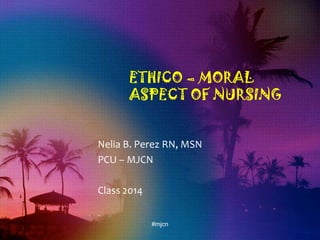 ETHICO – MORAL
ASPECT OF NURSING
Nelia B. Perez RN, MSN
PCU – MJCN
Class 2014
#mjcn
 