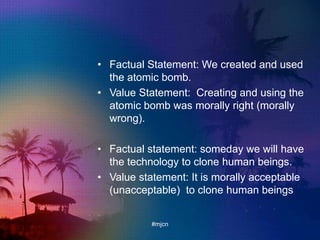 • Factual Statement: We created and used
the atomic bomb.
• Value Statement: Creating and using the
atomic bomb was morally right (morally
wrong).
• Factual statement: someday we will have
the technology to clone human beings.
• Value statement: It is morally acceptable
(unacceptable) to clone human beings
#mjcn
 