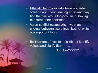 • Ethical dilemma usually have no perfect
solution and those making decisions may
find themselves in the position of having
to defend their decisions
• Value conflict occurs when we must
choose between two things, both of which
are important to us.
• It‟s the nurses‟ role to help clients identify
values and clarify them……
But How??????
#mjcn
 