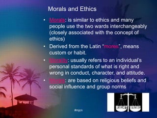 Morals and Ethics
• Morals: is similar to ethics and many
people use the two wards interchangeably
(closely associated with the concept of
ethics)
• Derived from the Latin “mores”, means
custom or habit.
• Morality: usually refers to an individual‟s
personal standards of what is right and
wrong in conduct, character, and attitude.
• Morals: are based on religious beliefs and
social influence and group norms
#mjcn
 