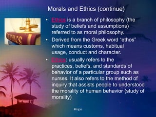 Morals and Ethics (continue)
• Ethics is a branch of philosophy (the
study of beliefs and assumptions)
referred to as moral philosophy.
• Derived from the Greek word “ethos”
which means customs, habitual
usage, conduct and character.
• Ethics: usually refers to the
practices, beliefs, and standards of
behavior of a particular group such as
nurses. It also refers to the method of
inquiry that assists people to understood
the morality of human behavior (study of
morality)
#mjcn
 