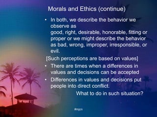 Morals and Ethics (continue)
• In both, we describe the behavior we
observe as
good, right, desirable, honorable, fitting or
proper or we might describe the behavior
as bad, wrong, improper, irresponsible, or
evil.
[Such perceptions are based on values]
• There are times when a differences in
values and decisions can be accepted
• Differences in values and decisions put
people into direct conflict.
What to do in such situation?
#mjcn
 