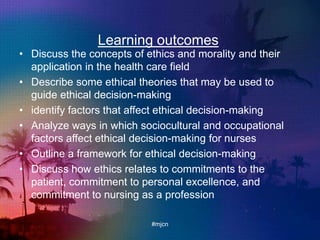 Learning outcomes
• Discuss the concepts of ethics and morality and their
application in the health care field
• Describe some ethical theories that may be used to
guide ethical decision-making
• identify factors that affect ethical decision-making
• Analyze ways in which sociocultural and occupational
factors affect ethical decision-making for nurses
• Outline a framework for ethical decision-making
• Discuss how ethics relates to commitments to the
patient, commitment to personal excellence, and
commitment to nursing as a profession
#mjcn
 