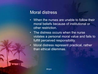 Moral distress
• When the nurses are unable to follow their
moral beliefs because of institutional or
other restriction.
• The distress occurs when the nurse
violates a personal moral value and fails to
fulfill perceived responsibility.
• Moral distress represent practical, rather
than ethical dilemmas.
#mjcn
 