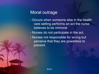 Moral outrage
- Occurs when someone else in the health
care setting performs an act the nurse
believes to be immoral.
- Nurses do not participate in the act.
- Nurses not responsible for wrong but
perceive that they are powerless to
prevent.
#mjcn
 