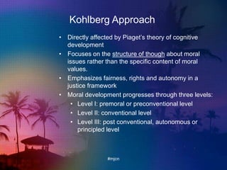 Kohlberg Approach
• Directly affected by Piaget‟s theory of cognitive
development
• Focuses on the structure of though about moral
issues rather than the specific content of moral
values.
• Emphasizes fairness, rights and autonomy in a
justice framework
• Moral development progresses through three levels:
• Level I: premoral or preconventional level
• Level II: conventional level
• Level III: post conventional, autonomous or
principled level
#mjcn
 
