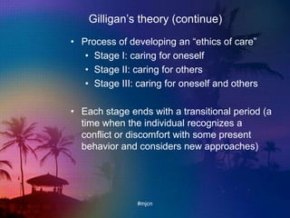Gilligan‟s theory (continue)
• Process of developing an “ethics of care”
• Stage I: caring for oneself
• Stage II: caring for others
• Stage III: caring for oneself and others
• Each stage ends with a transitional period (a
time when the individual recognizes a
conflict or discomfort with some present
behavior and considers new approaches)
#mjcn
 