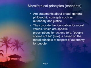 Moral/ethical principles (concepts)
• Are statements about broad, general
philosophic concepts such as
autonomy and justice
• They provide the foundation for moral
values, which are specific
prescriptions for actions (e.g. “people
should not lie” (rule) is based on the
moral principle of respect of autonomy
for people.
#mjcn
 