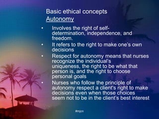 Basic ethical concepts
Autonomy
• Involves the right of self-
determination, independence, and
freedom.
• It refers to the right to make one‟s own
decisions
• Respect for autonomy means that nurses
recognize the individual‟s
uniqueness, the right to be what that
person is, and the right to choose
personal goals
• Nurses who follow the principle of
autonomy respect a client's right to make
decisions even when those choices
seem not to be in the client‟s best interest
#mjcn
 
