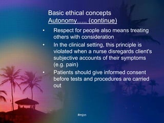 Basic ethical concepts
Autonomy….. (continue)
• Respect for people also means treating
others with consideration
• In the clinical setting, this principle is
violated when a nurse disregards client's
subjective accounts of their symptoms
(e.g. pain)
• Patients should give informed consent
before tests and procedures are carried
out
#mjcn
 