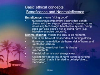 Basic ethical concepts
Beneficence and Nonmaleficence
Beneficence: means “doing good”
• Nurses should implement actions that benefit
clients and their support persons. However, in an
increasing technologic health care system, doing
good can also pose a risk of doing harm (e.g.
intensive exercise program).
Nonmaleficence: means the duty to do no harm.
• This is the basic of most codes of nursing ethics.
• Harm can mean deliberate harm, risk of harm, and
unintentional harm.
• In nursing, intentional harm is always
unacceptable.
• The risk of harm is not always clear
• A client may be at risk of harm during a nursing
intervention that is intended to be helpful (e.g.
medication)
#mjcn
 