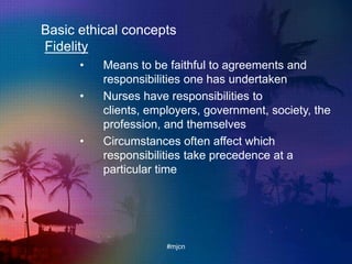 Basic ethical concepts
Fidelity
• Means to be faithful to agreements and
responsibilities one has undertaken
• Nurses have responsibilities to
clients, employers, government, society, the
profession, and themselves
• Circumstances often affect which
responsibilities take precedence at a
particular time
#mjcn
 