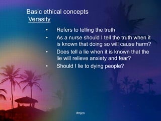 Basic ethical concepts
Verasity
• Refers to telling the truth
• As a nurse should I tell the truth when it
is known that doing so will cause harm?
• Does tell a lie when it is known that the
lie will relieve anxiety and fear?
• Should I lie to dying people?
#mjcn
 