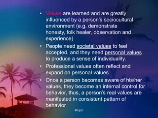• Values are learned and are greatly
influenced by a person‟s sociocultural
environment (e.g. demonstrate
honesty, folk healer, observation and
experience)
• People need societal values to feel
accepted, and they need personal values
to produce a sense of individuality.
• Professional values often reflect and
expand on personal values
• Once a person becomes aware of his/her
values, they become an internal control for
behavior, thus, a person‟s real values are
manifested in consistent pattern of
behavior
#mjcn
 
