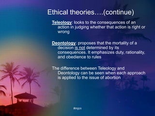 Ethical theories….(continue)
Teleology: looks to the consequences of an
action in judging whether that action is right or
wrong
Deontology: proposes that the mortality of a
decision is not determined by its
consequences. It emphasizes duty, rationality,
and obedience to rules
The difference between Teleology and
Deontology can be seen when each approach
is applied to the issue of abortion
#mjcn
 