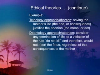 Ethical theories…..(continue)
Example:
Teleology approach/abortion: saving the
mother‟s life (the end, or consequence)
justifies the abortion (the mean, or act)
Deontology approach/abortion: consider
any termination of life as a violation of
the rule “do not kill” and therefore, would
not abort the fetus, regardless of the
consequences to the mother
#mjcn
 