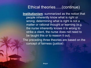 Ethical theories…..(continue)
Institutionism: summarized as the notion that
people inherently know what is right or
wrong; determining what is right is not a
matter or rational thought or learning (e.g.
the nurse inherently knows it is wrong to
strike a client, the nurse does not need to
be taught this or to reason it out)
The preceding three theories are based on the
concept of fairness (justice)
#mjcn
 