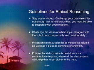 Guidelines for Ethical Reasoning
 Stay open-minded. Challenge your own views. It‟s
not enough just to hold a position, you must be able
to support it with good reasons.
 Challenge the views of others if you disagree with
them, but do so respectfully and considerately.
 Philosophical discussion loses most of its value if
it‟s used as a place to dominate or show off.
 Philosophical discussion is best done as a
community enterprise, where all the discussants
work together to get closer to the truth.
#mjcn
 