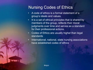 Nursing Codes of Ethics
• A code of ethics is a formal statement of a
group‟s ideals and values.
• It is a set of ethical principles that is shared by
members of the group, reflects their moral
judgments over time and serves as a standard
for their professional actions.
• Codes of Ethics are usually higher than legal
standards
• International, national, state nursing associations
have established codes of ethics
#mjcn
 