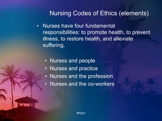 Nursing Codes of Ethics (elements)
• Nurses have four fundamental
responsibilities: to promote health, to prevent
illness, to restore health, and alleviate
suffering.
• Nurses and people
• Nurses and practice
• Nurses and the profession
• Nurses and the co-workers
#mjcn
 