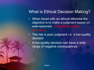 What is Ethical Decision Making?
• When faced with an ethical dilemma the
objective is to make a judgment based on
well-reasoned, defensible ethical
principles.
• The risk is poor judgment i.e. a low-quality
decision
• A low-quality decision can have a wide
range of negative consequences
#mjcn
 