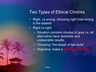 Two Types of Ethical Choices
• Right vs wrong: choosing right from wrong
is the easiest
• Right vs right
• Situation contains shades of gray i.e. all
alternative have desirable and
undesirable results
• Choosing “the lesser of two evils”
• Objective: make a defensible decision
#mjcn
 