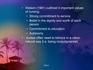 • Watson (1981) outlined 4 important values
of nursing:
• Strong commitment to service
• Belief in the dignity and worth of each
person
• Commitment to education
• Autonomy
• nurses often need to behave in a value-
natural way (i.e. being nonjudgmental)
#mjcn
 