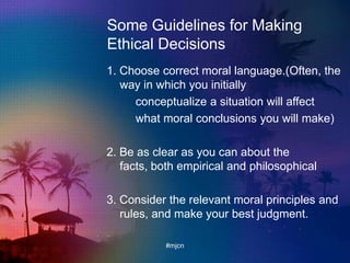 Some Guidelines for Making
Ethical Decisions
1. Choose correct moral language.(Often, the
way in which you initially
conceptualize a situation will affect
what moral conclusions you will make)
2. Be as clear as you can about the
facts, both empirical and philosophical
3. Consider the relevant moral principles and
rules, and make your best judgment.
#mjcn
 