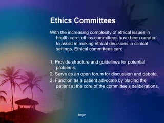 Ethics Committees
With the increasing complexity of ethical issues in
health care, ethics committees have been created
to assist in making ethical decisions in clinical
settings. Ethical committees can:
1. Provide structure and guidelines for potential
problems.
2. Serve as an open forum for discussion and debate.
3. Function as a patient advocate by placing the
patient at the core of the committee‟s deliberations.
#mjcn
 