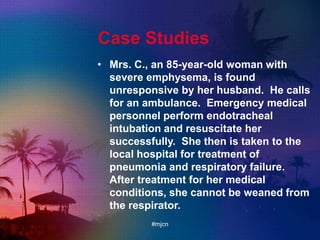 Case Studies
• Mrs. C., an 85-year-old woman with
severe emphysema, is found
unresponsive by her husband. He calls
for an ambulance. Emergency medical
personnel perform endotracheal
intubation and resuscitate her
successfully. She then is taken to the
local hospital for treatment of
pneumonia and respiratory failure.
After treatment for her medical
conditions, she cannot be weaned from
the respirator.
#mjcn
 