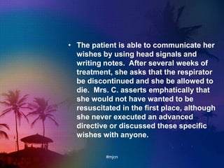 • The patient is able to communicate her
wishes by using head signals and
writing notes. After several weeks of
treatment, she asks that the respirator
be discontinued and she be allowed to
die. Mrs. C. asserts emphatically that
she would not have wanted to be
resuscitated in the first place, although
she never executed an advanced
directive or discussed these specific
wishes with anyone.
#mjcn
 