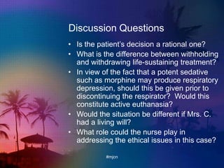 Discussion Questions
• Is the patient‟s decision a rational one?
• What is the difference between withholding
and withdrawing life-sustaining treatment?
• In view of the fact that a potent sedative
such as morphine may produce respiratory
depression, should this be given prior to
discontinuing the respirator? Would this
constitute active euthanasia?
• Would the situation be different if Mrs. C.
had a living will?
• What role could the nurse play in
addressing the ethical issues in this case?
#mjcn
 