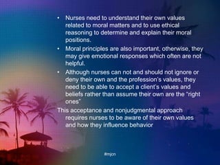 • Nurses need to understand their own values
related to moral matters and to use ethical
reasoning to determine and explain their moral
positions.
• Moral principles are also important, otherwise, they
may give emotional responses which often are not
helpful.
• Although nurses can not and should not ignore or
deny their own and the profession‟s values, they
need to be able to accept a client‟s values and
beliefs rather than assume their own are the “right
ones”
This acceptance and nonjudgmental approach
requires nurses to be aware of their own values
and how they influence behavior
#mjcn
 