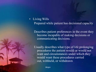 • Living Wills
Prepared while patient has decisional capacity
Describes patient preferences in the event they
become incapable of making decisions or
communicating decisions.
Usually describes what type of life prolonging
procedures the patient would or would not
want and circumstances under which they
would want these procedures carried
out, withheld, or withdrawn
#mjcn
 