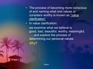 • The process of becoming more conscious
of and naming what one values or
considers worthy is known as “value
clarification”
• In value clarification:
we examine what we believe is
good, bad, beautiful, worthy, meaningful,
…..and explore the process of
determining our personal values.
Why?
#mjcn
 