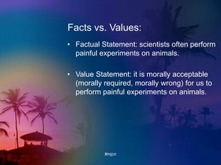 Facts vs. Values:
• Factual Statement: scientists often perform
painful experiments on animals.
• Value Statement: it is morally acceptable
(morally required, morally wrong) for us to
perform painful experiments on animals.
#mjcn
 