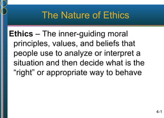 4-1
The Nature of Ethics
Ethics – The inner-guiding moral
principles, values, and beliefs that
people use to analyze or interpret a
situation and then decide what is the
“right” or appropriate way to behave
 